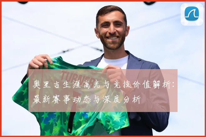 奥里吉生涯高光与竞技价值解析：最新赛事动态与深度分析