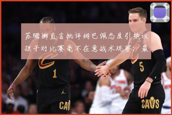 苏珊娜直言批评姆巴佩态度引热议孩子对比赛毫不在意战术观察：最新赛事动态与深度分析