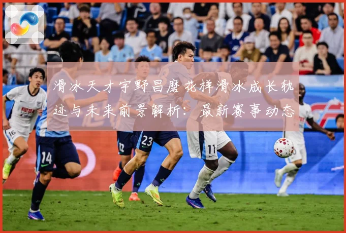 滑冰天才宇野昌磨花样滑冰成长轨迹与未来前景解析：最新赛事动态与深度分析
