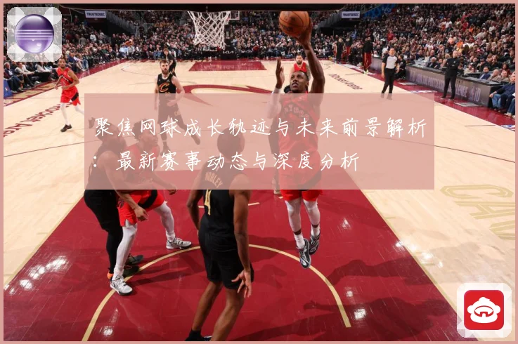 聚焦网球成长轨迹与未来前景解析：最新赛事动态与深度分析