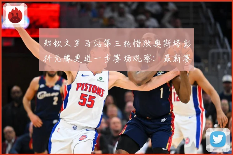 郑钦文罗马站第三轮惜败奥斯塔彭科无缘更进一步赛场观察：最新赛事动态与深度分析