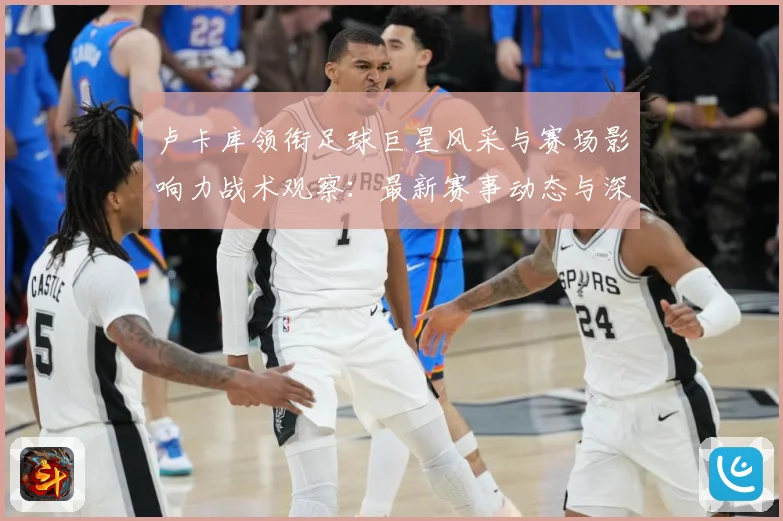 卢卡库领衔足球巨星风采与赛场影响力战术观察：最新赛事动态与深度分析