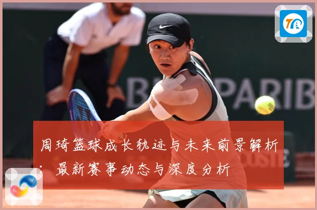 周琦篮球成长轨迹与未来前景解析：最新赛事动态与深度分析