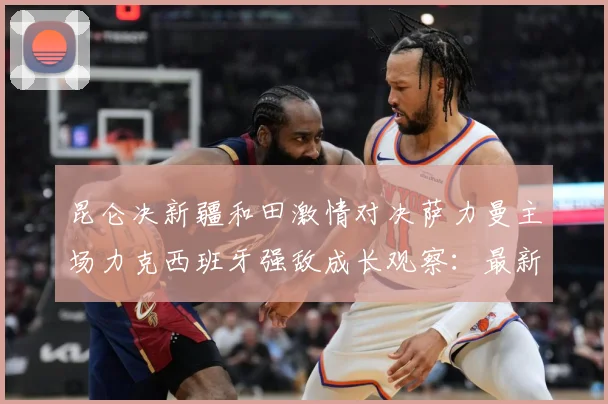 昆仑决新疆和田激情对决萨力曼主场力克西班牙强敌成长观察：最新赛事动态与深度分析