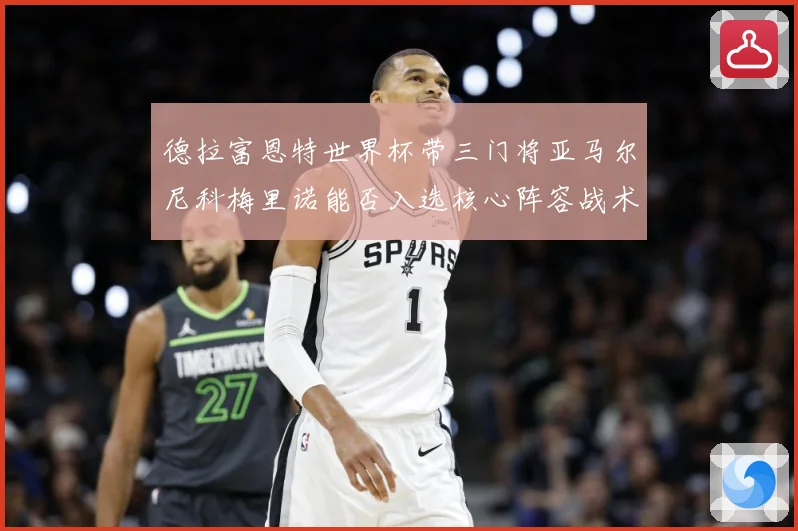 德拉富恩特世界杯带三门将亚马尔尼科梅里诺能否入选核心阵容战术观察：最新赛事动态与深度分析