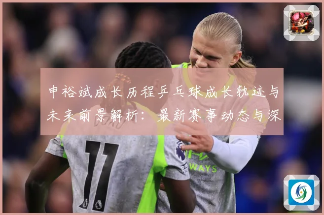 申裕斌成长历程乒乓球成长轨迹与未来前景解析：最新赛事动态与深度分析