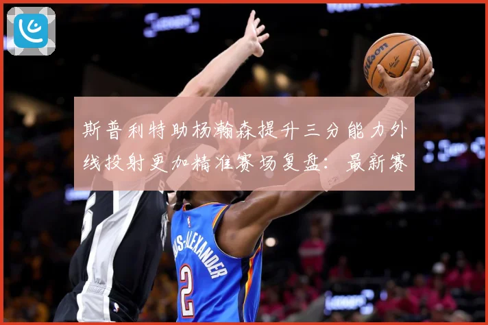 斯普利特助杨瀚森提升三分能力外线投射更加精准赛场复盘：最新赛事动态与深度分析