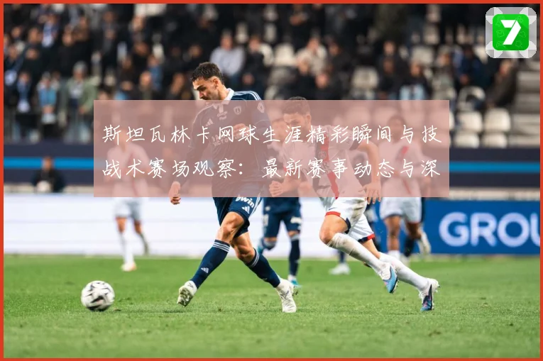 斯坦瓦林卡网球生涯精彩瞬间与技战术赛场观察：最新赛事动态与深度分析