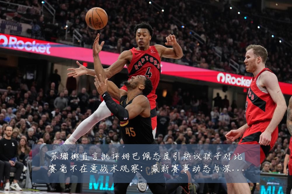 苏珊娜直言批评姆巴佩态度引热议孩子对比赛毫不在意战术观察:最新赛事动态与深度分析
