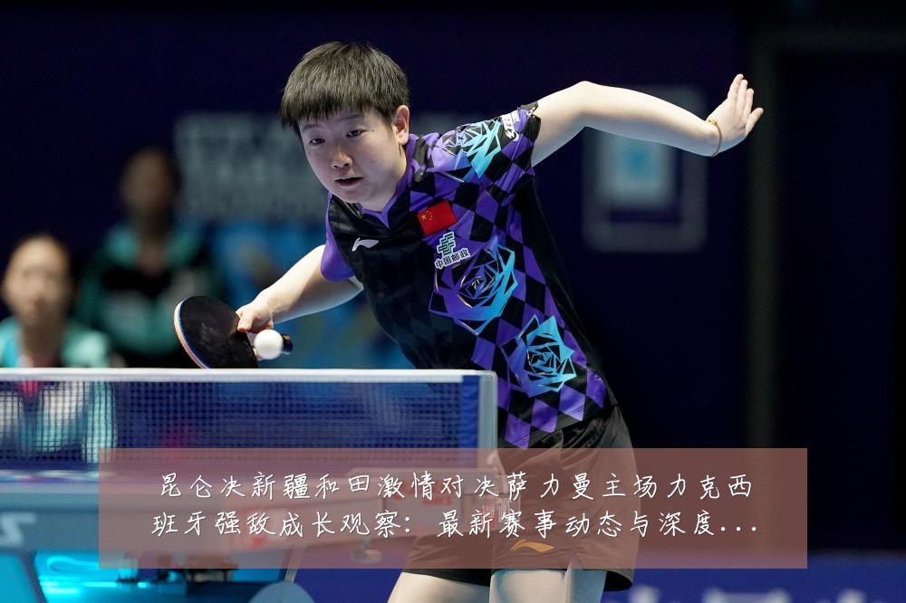昆仑决新疆和田激情对决萨力曼主场力克西班牙强敌成长观察:最新赛事动态与深度分析