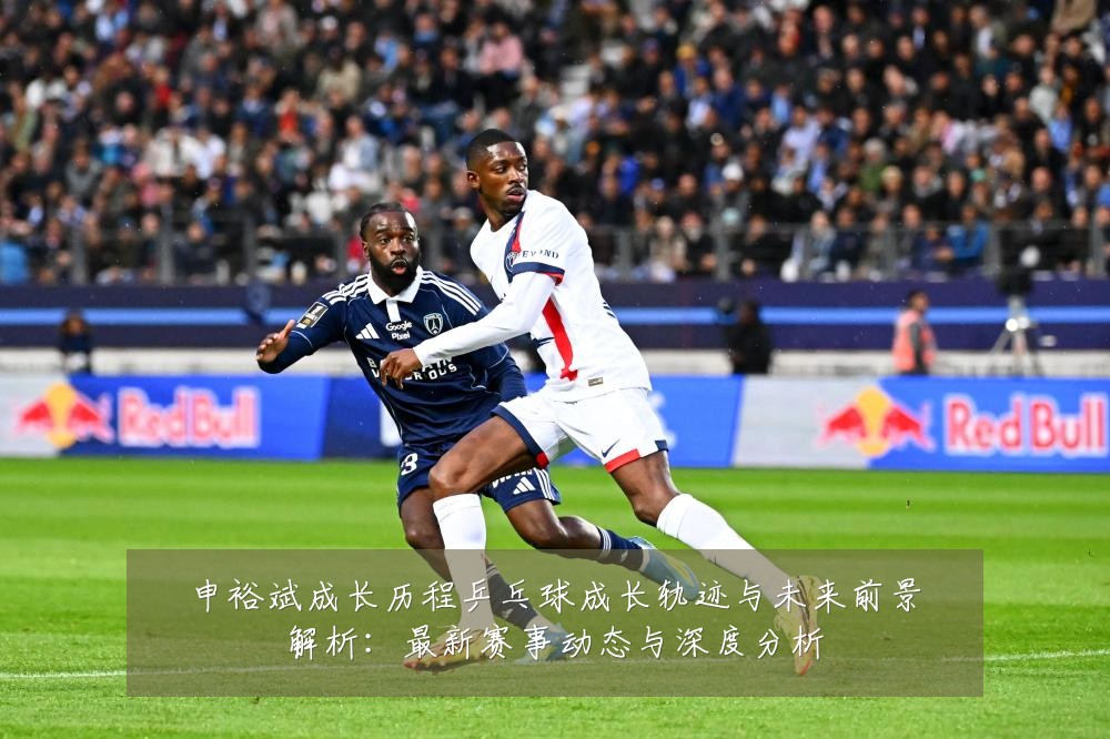申裕斌成长历程乒乓球成长轨迹与未来前景解析:最新赛事动态与深度分析
